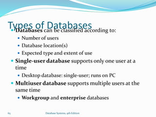 Types of Databases Databases can be classified according to:
 Number of users
 Database location(s)
 Expected type and extent of use
 Single-user database supports only one user at a
time
 Desktop database: single-user; runs on PC
 Multiuser database supports multiple users at the
same time
 Workgroup and enterprise databases
65 Database Systems, 9th Edition
 