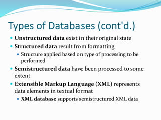 Types of Databases (cont'd.)
 Unstructured data exist in their original state
 Structured data result from formatting
 Structure applied based on type of processing to be
performed
 Semistructured data have been processed to some
extent
 Extensible Markup Language (XML) represents
data elements in textual format
 XML database supports semistructured XML data
 