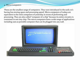4. Micro Computers
These are the smallest range of computers. They were introduced in the early 70’s
having less storing space and processing speed. Micro computers of todays are
equivalent to the mini computers of yesterday in terms of performing and
processing. They are also called “computer of a chip” because its entire circuitry is
contained in one tiny chip. The micro computers have a wide range of applications
including uses as portable computer that can be plugged into any wall.
 