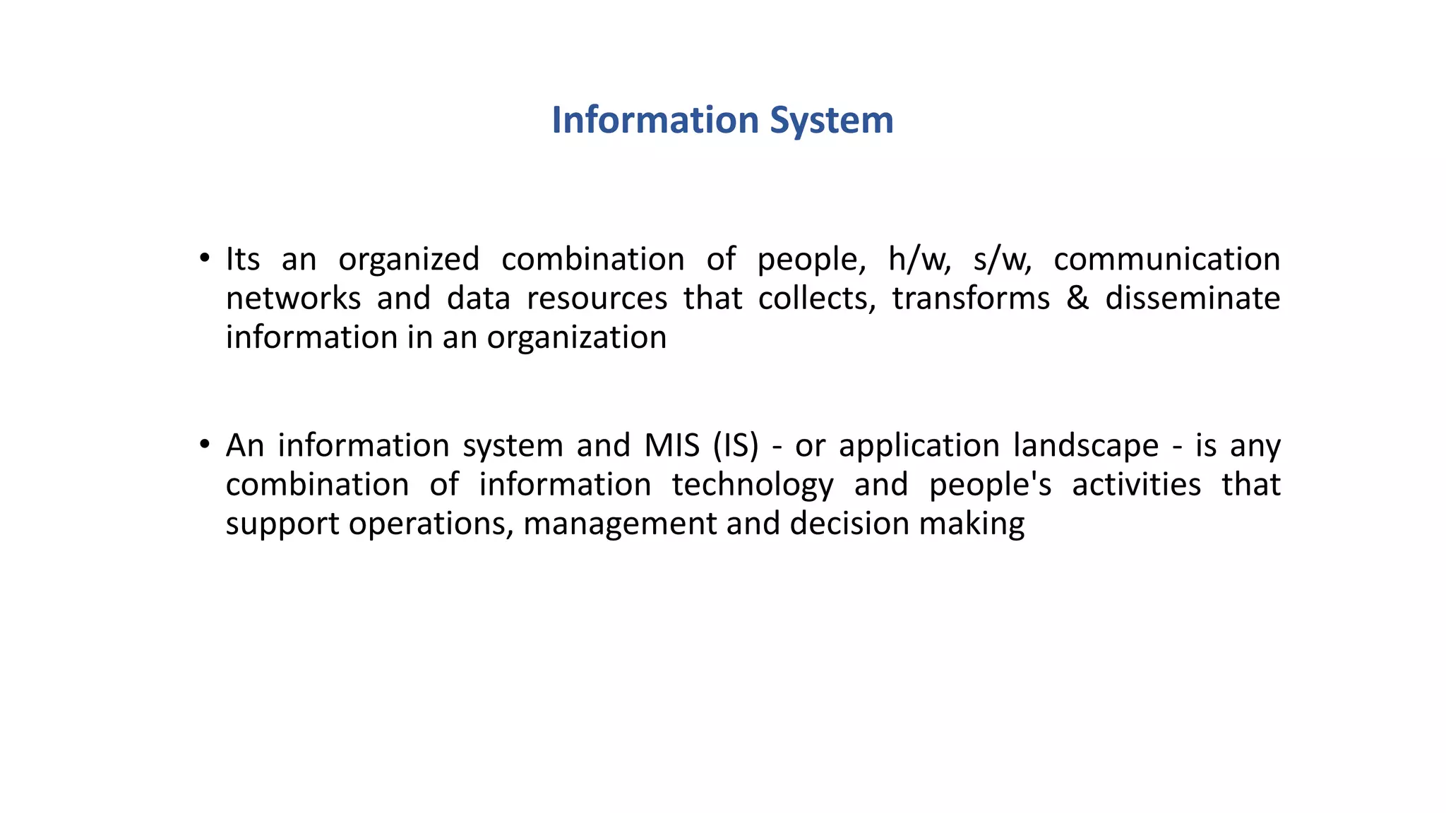 Information System
• Its an organized combination of people, h/w, s/w, communication
networks and data resources that collects, transforms & disseminate
information in an organization
• An information system and MIS (IS) - or application landscape - is any
combination of information technology and people's activities that
support operations, management and decision making
 