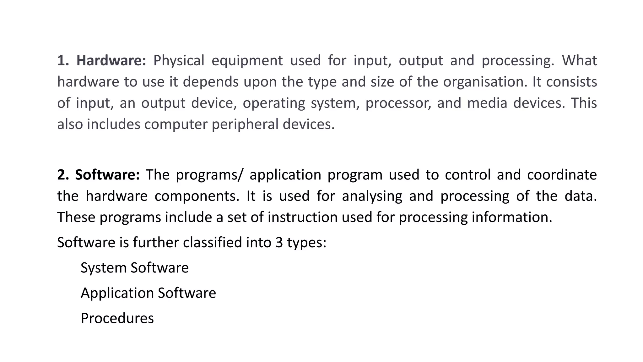 1. Hardware: Physical equipment used for input, output and processing. What
hardware to use it depends upon the type and size of the organisation. It consists
of input, an output device, operating system, processor, and media devices. This
also includes computer peripheral devices.
2. Software: The programs/ application program used to control and coordinate
the hardware components. It is used for analysing and processing of the data.
These programs include a set of instruction used for processing information.
Software is further classified into 3 types:
System Software
Application Software
Procedures
 