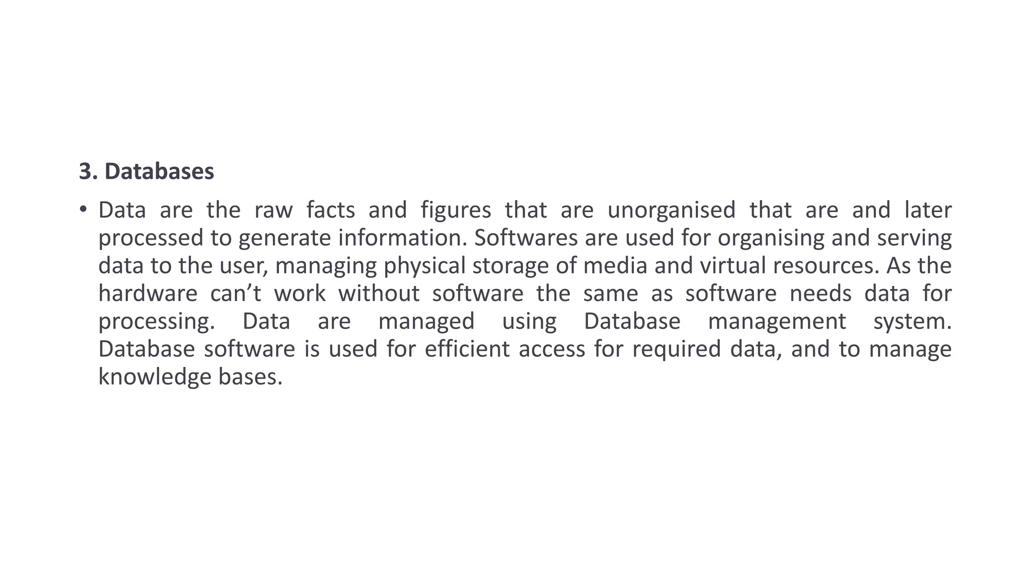 3. Databases
• Data are the raw facts and figures that are unorganised that are and later
processed to generate information. Softwares are used for organising and serving
data to the user, managing physical storage of media and virtual resources. As the
hardware can’t work without software the same as software needs data for
processing. Data are managed using Database management system.
Database software is used for efficient access for required data, and to manage
knowledge bases.
 