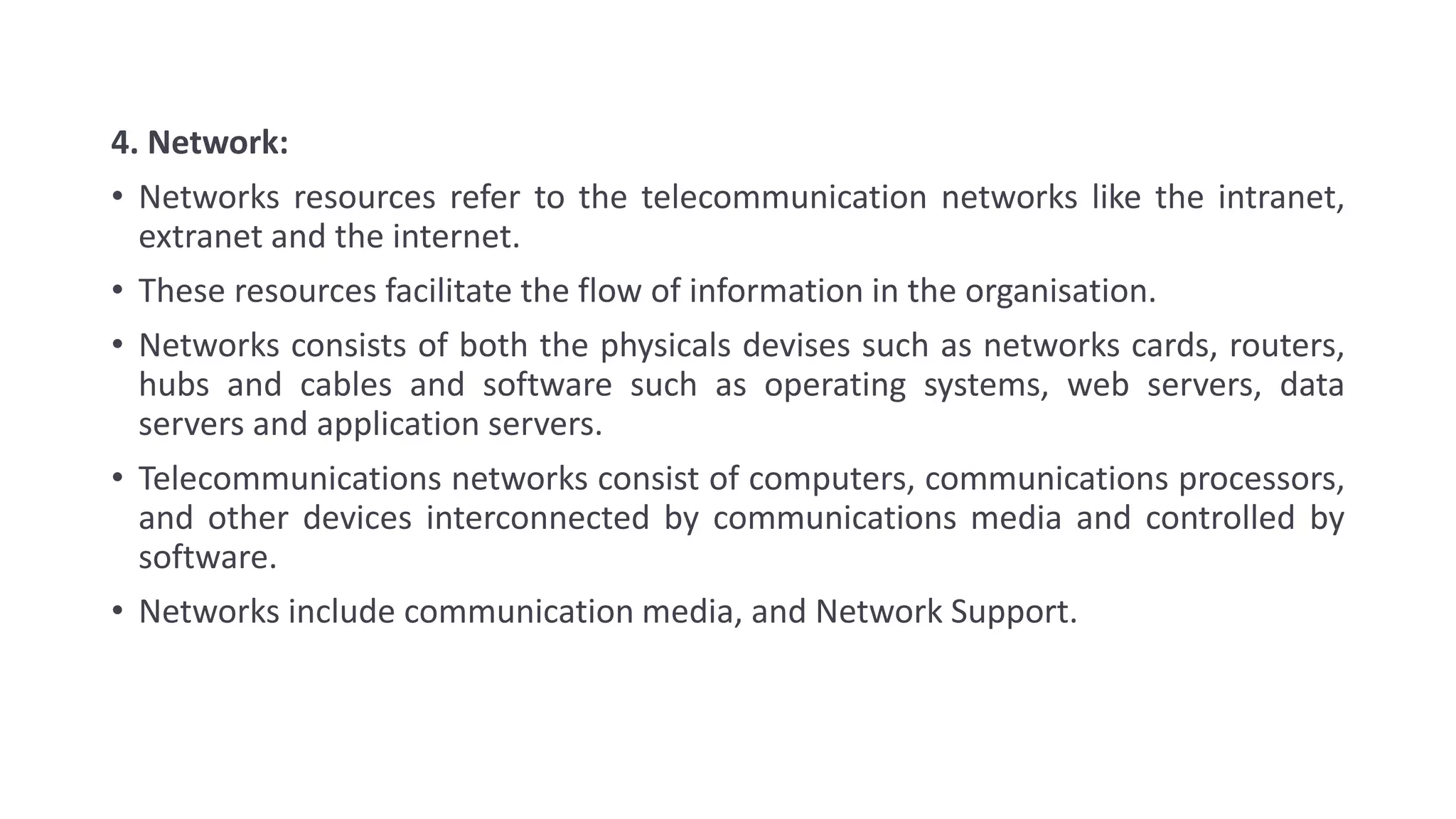 4. Network:
• Networks resources refer to the telecommunication networks like the intranet,
extranet and the internet.
• These resources facilitate the flow of information in the organisation.
• Networks consists of both the physicals devises such as networks cards, routers,
hubs and cables and software such as operating systems, web servers, data
servers and application servers.
• Telecommunications networks consist of computers, communications processors,
and other devices interconnected by communications media and controlled by
software.
• Networks include communication media, and Network Support.
 