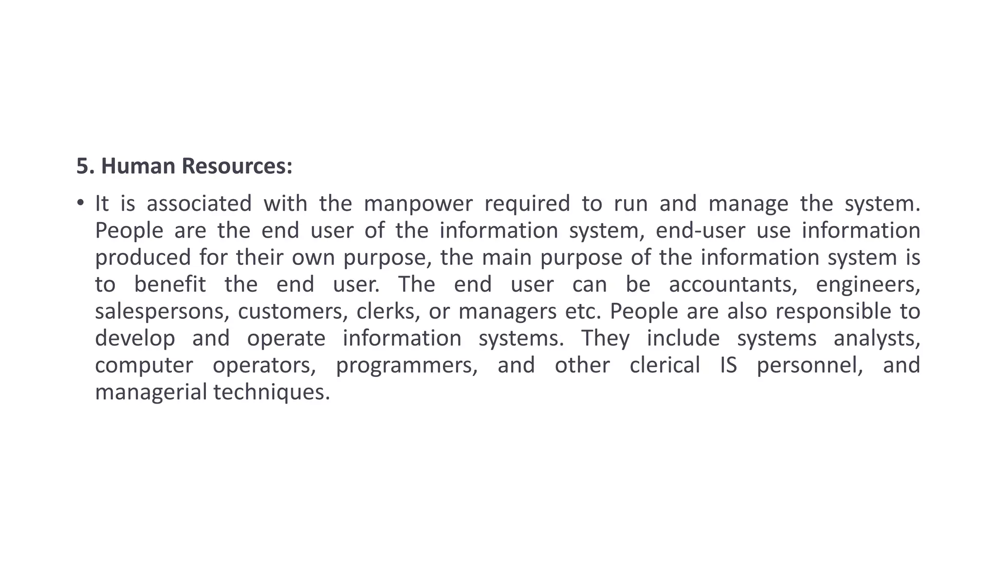 5. Human Resources:
• It is associated with the manpower required to run and manage the system.
People are the end user of the information system, end-user use information
produced for their own purpose, the main purpose of the information system is
to benefit the end user. The end user can be accountants, engineers,
salespersons, customers, clerks, or managers etc. People are also responsible to
develop and operate information systems. They include systems analysts,
computer operators, programmers, and other clerical IS personnel, and
managerial techniques.
 