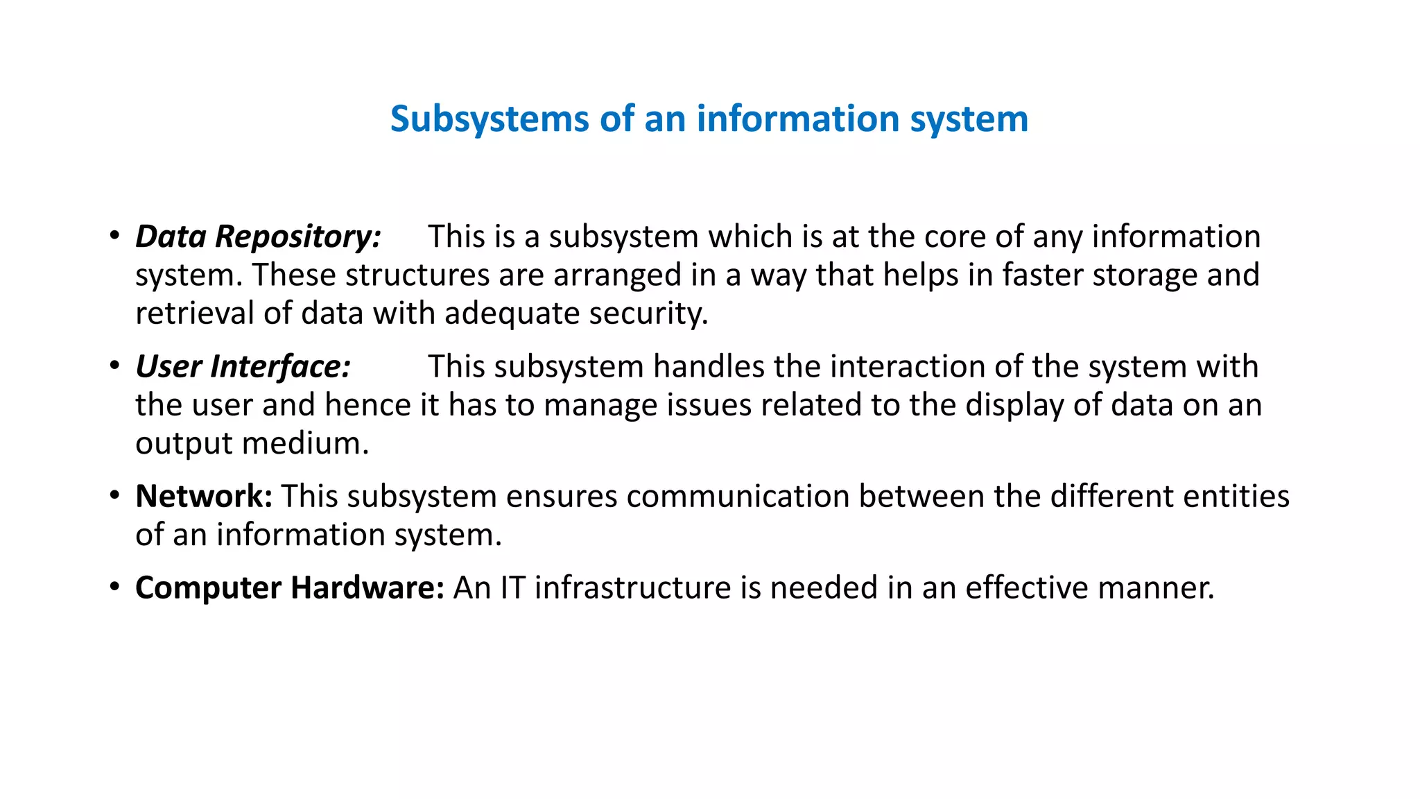 Subsystems of an information system
• Data Repository: This is a subsystem which is at the core of any information
system. These structures are arranged in a way that helps in faster storage and
retrieval of data with adequate security.
• User Interface: This subsystem handles the interaction of the system with
the user and hence it has to manage issues related to the display of data on an
output medium.
• Network: This subsystem ensures communication between the different entities
of an information system.
• Computer Hardware: An IT infrastructure is needed in an effective manner.
 
