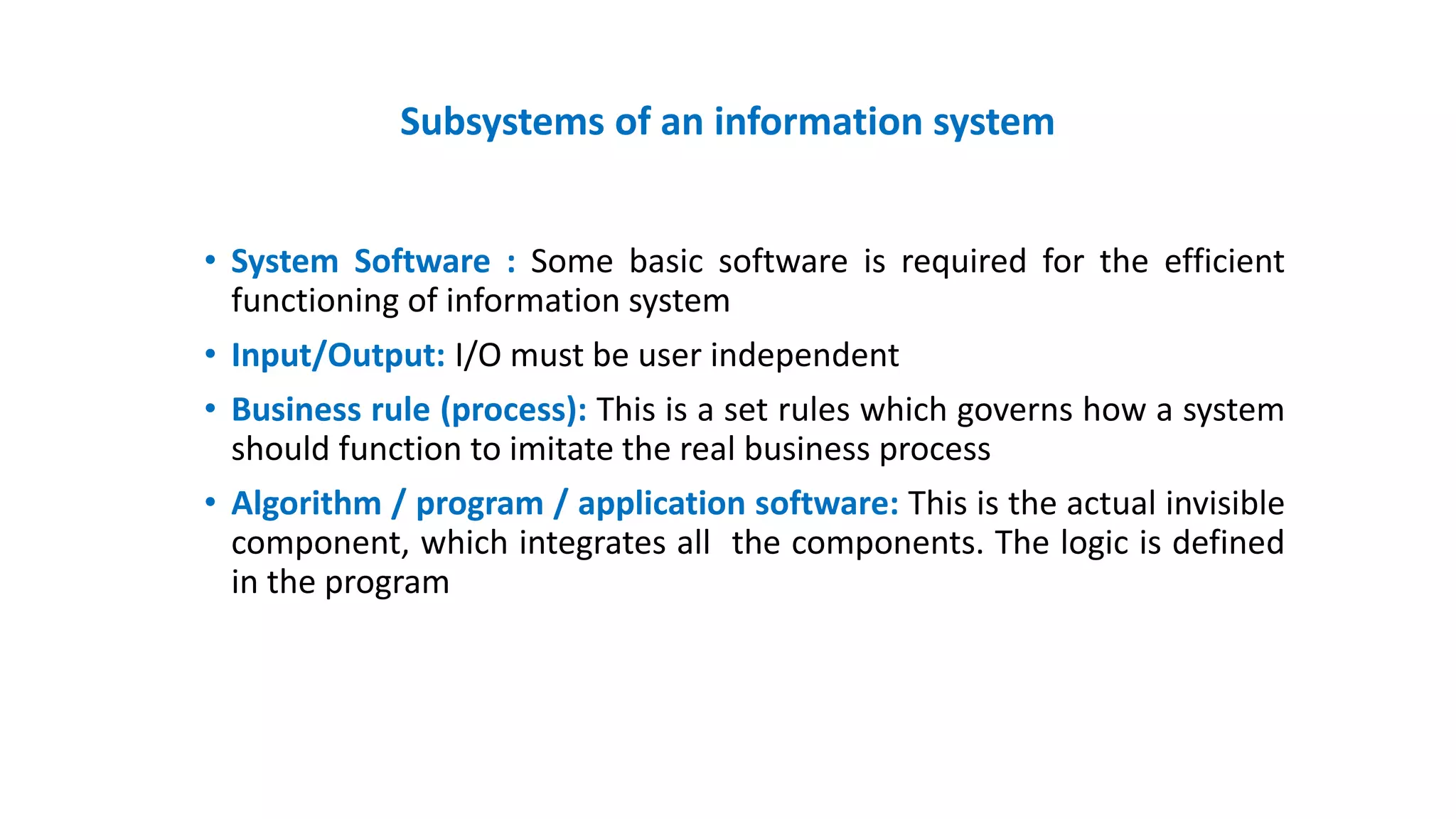 Subsystems of an information system
• System Software : Some basic software is required for the efficient
functioning of information system
• Input/Output: I/O must be user independent
• Business rule (process): This is a set rules which governs how a system
should function to imitate the real business process
• Algorithm / program / application software: This is the actual invisible
component, which integrates all the components. The logic is defined
in the program
 