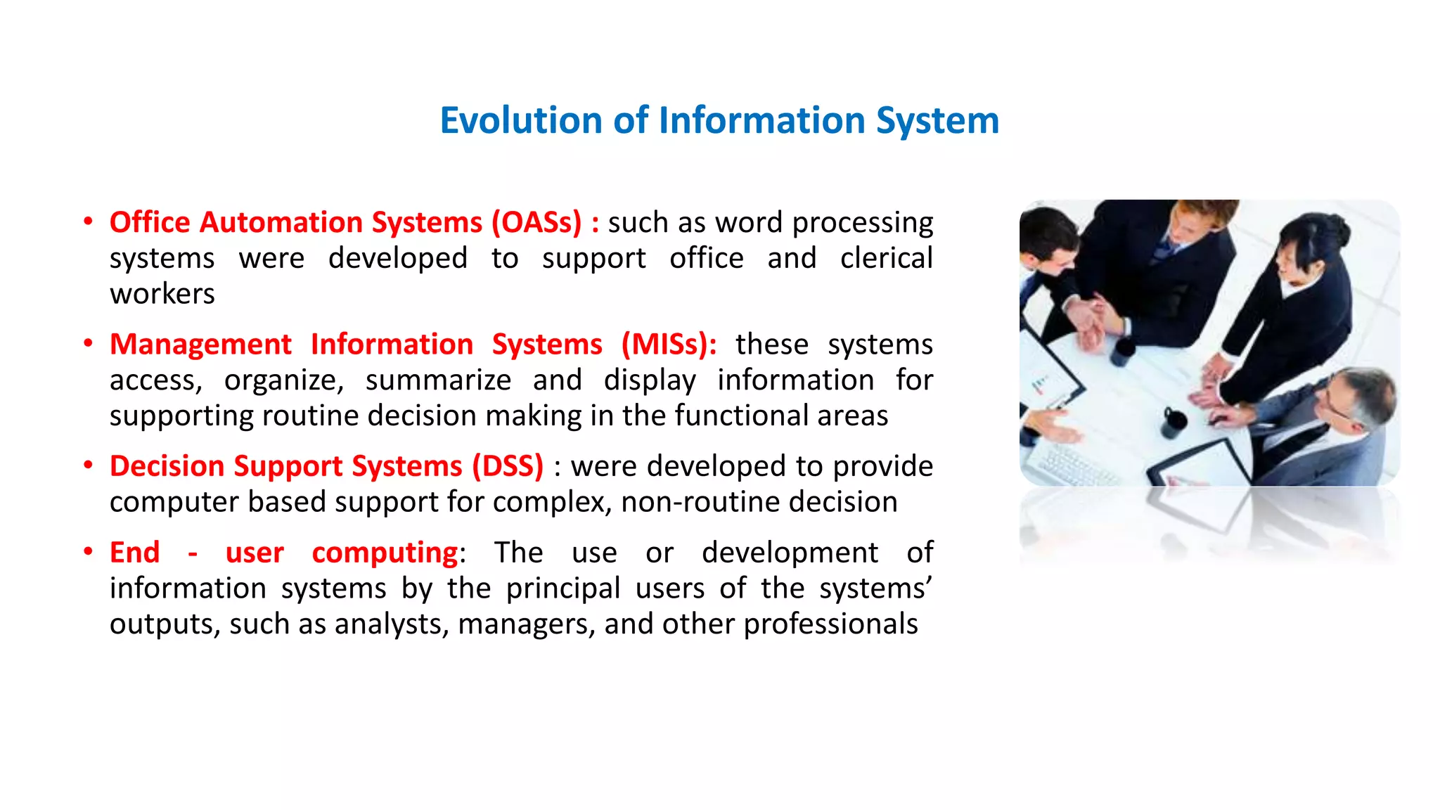 Evolution of Information System
• Office Automation Systems (OASs) : such as word processing
systems were developed to support office and clerical
workers
• Management Information Systems (MISs): these systems
access, organize, summarize and display information for
supporting routine decision making in the functional areas
• Decision Support Systems (DSS) : were developed to provide
computer based support for complex, non-routine decision
• End - user computing: The use or development of
information systems by the principal users of the systems’
outputs, such as analysts, managers, and other professionals
 