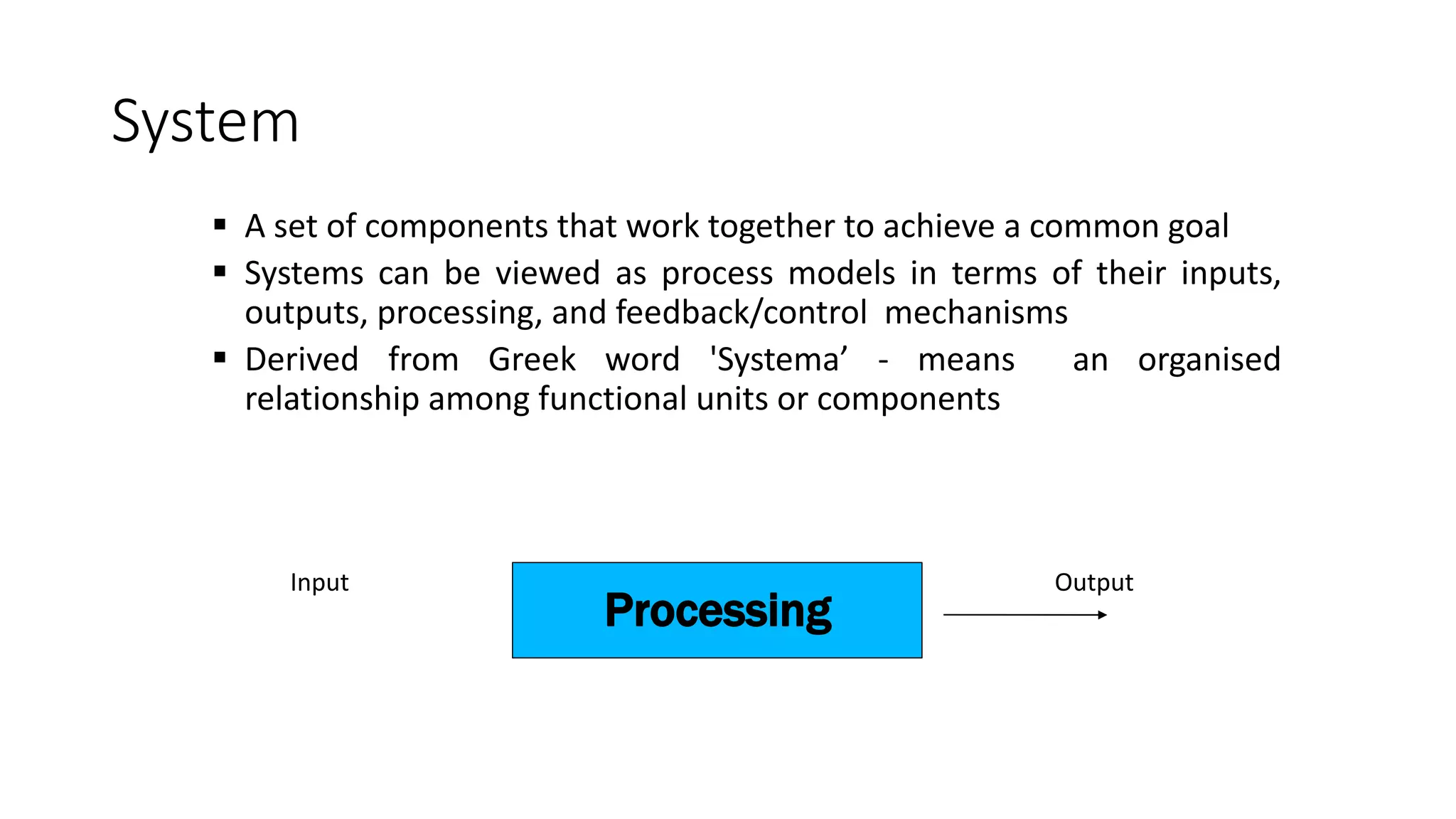 System
 A set of components that work together to achieve a common goal
 Systems can be viewed as process models in terms of their inputs,
outputs, processing, and feedback/control mechanisms
 Derived from Greek word 'Systema’ - means an organised
relationship among functional units or components
Processing
Input Output
 