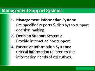 Management Support Systems
1. Management Information System:
Pre-specified reports & displays to support
decision-making.
2. Decision Support Systems:
Provide interact ad hoc support.
3. Executive Information Systems:
Critical information tailored to the
information needs of executives.
 