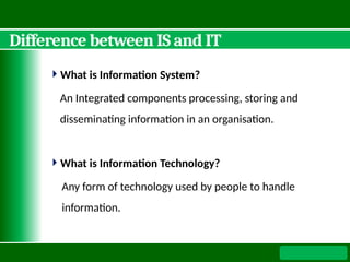 Difference between IS and IT
What is Information System?
An Integrated components processing, storing and
disseminating information in an organisation.
What is Information Technology?
Any form of technology used by people to handle
information.
 