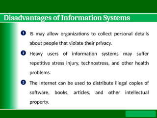 Disadvantages of Information Systems
❶ IS may allow organizations to collect personal details
about people that violate their privacy.
❷ Heavy users of information systems may suffer
repetitive stress injury, technostress, and other health
problems.
❸ The Internet can be used to distribute illegal copies of
software, books, articles, and other intellectual
property.
 