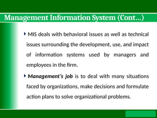 Management Information System (Cont…)
MIS deals with behavioral issues as well as technical
issues surrounding the development, use, and impact
of information systems used by managers and
employees in the firm.
Management’s job is to deal with many situations
faced by organizations, make decisions and formulate
action plans to solve organizational problems.
 