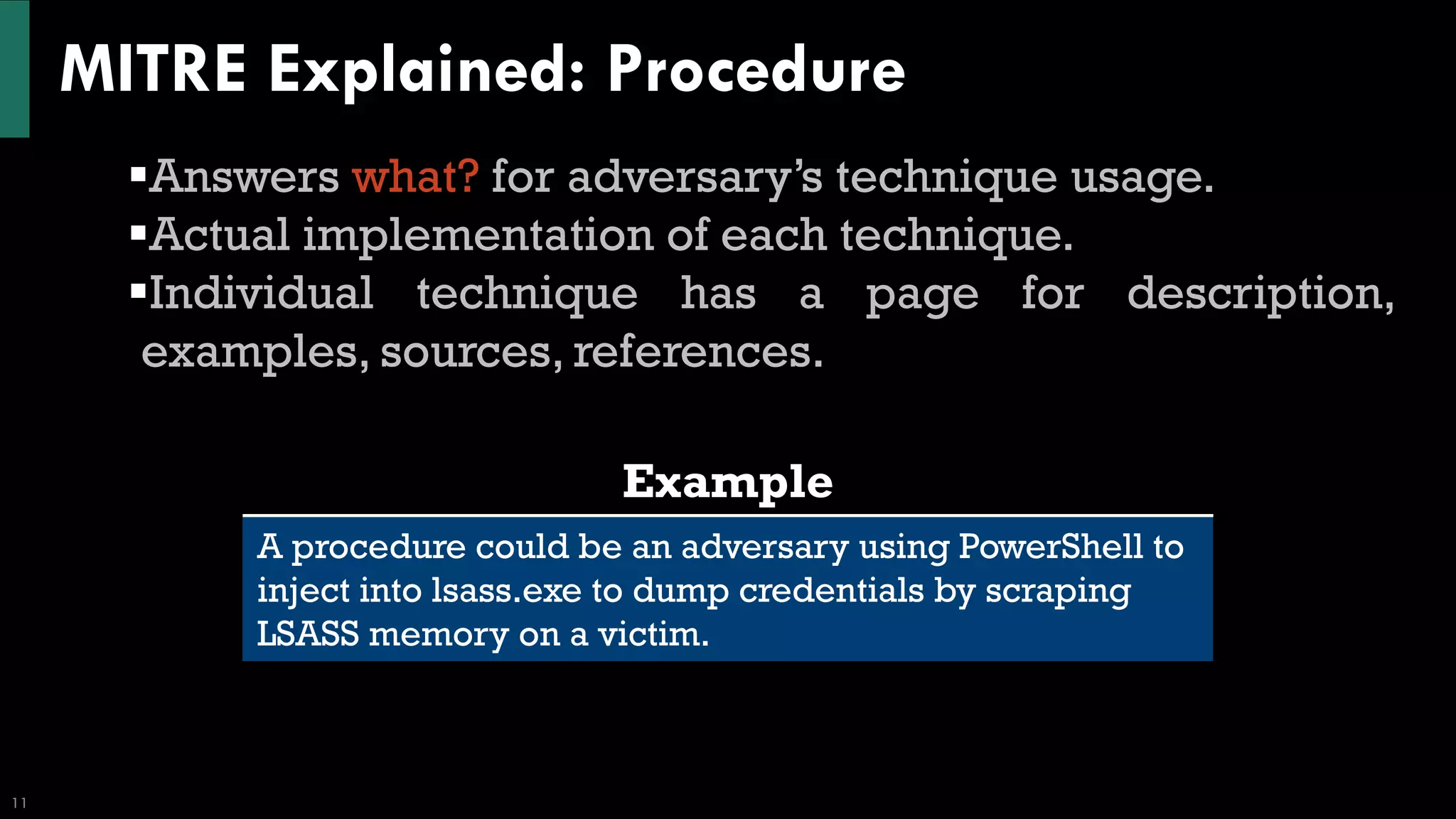 MITRE Explained: Procedure
11
▪Answers what? for adversary’s technique usage.
▪Actual implementation of each technique.
▪Individual technique has a page for description,
examples, sources, references.
Example
A procedure could be an adversary using PowerShell to
inject into lsass.exe to dump credentials by scraping
LSASS memory on a victim.
 