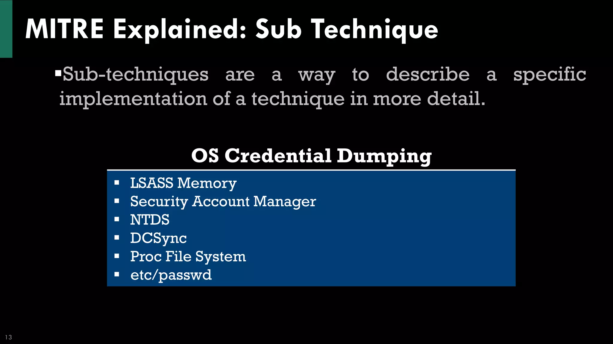 MITRE Explained: Sub Technique
13
▪Sub-techniques are a way to describe a specific
implementation of a technique in more detail.
OS Credential Dumping
▪ LSASS Memory
▪ Security Account Manager
▪ NTDS
▪ DCSync
▪ Proc File System
▪ etc/passwd
 