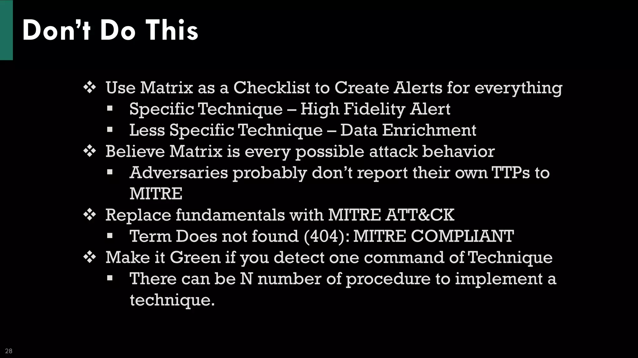 Don’t Do This
28
❖ Use Matrix as a Checklist to Create Alerts for everything
▪ Specific Technique – High Fidelity Alert
▪ Less Specific Technique – Data Enrichment
❖ Believe Matrix is every possible attack behavior
▪ Adversaries probably don’t report their own TTPs to
MITRE
❖ Replace fundamentals with MITRE ATT&CK
▪ Term Does not found (404): MITRE COMPLIANT
❖ Make it Green if you detect one command of Technique
▪ There can be N number of procedure to implement a
technique.
 