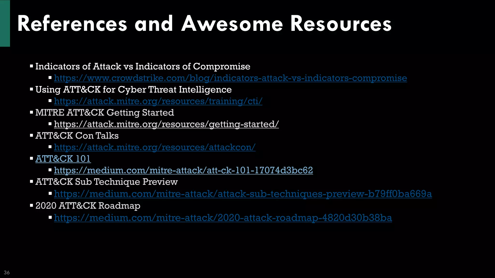 References and Awesome Resources
36
▪ Indicators of Attack vs Indicators of Compromise
▪ https://www.crowdstrike.com/blog/indicators-attack-vs-indicators-compromise
▪ Using ATT&CK for Cyber Threat Intelligence
▪ https://attack.mitre.org/resources/training/cti/
▪ MITRE ATT&CK Getting Started
▪ https://attack.mitre.org/resources/getting-started/
▪ ATT&CK Con Talks
▪ https://attack.mitre.org/resources/attackcon/
▪ ATT&CK 101
▪ https://medium.com/mitre-attack/att-ck-101-17074d3bc62
▪ ATT&CK Sub Technique Preview
▪https://medium.com/mitre-attack/attack-sub-techniques-preview-b79ff0ba669a
▪ 2020 ATT&CK Roadmap
▪https://medium.com/mitre-attack/2020-attack-roadmap-4820d30b38ba
 