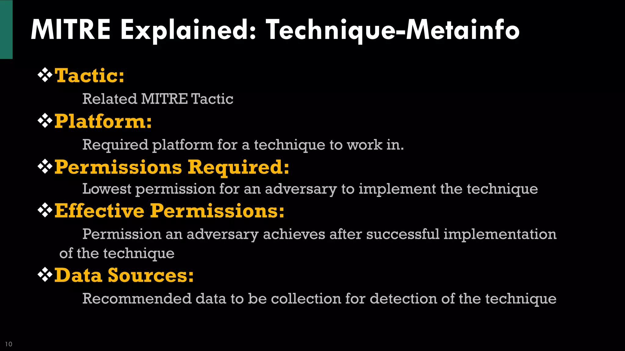 MITRE Explained: Technique-Metainfo
10
❖Tactic:
Related MITRE Tactic
❖Platform:
Required platform for a technique to work in.
❖Permissions Required:
Lowest permission for an adversary to implement the technique
❖Effective Permissions:
Permission an adversary achieves after successful implementation
of the technique
❖Data Sources:
Recommended data to be collection for detection of the technique
 