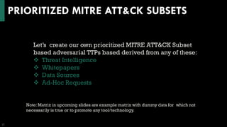 PRIORITIZED MITRE ATT&CK SUBSETS
22
Let’s create our own prioritized MITRE ATT&CK Subset
based adversarial TTPs based derived from any of these:
❖ Threat Intelligence
❖ Whitepapers
❖ Data Sources
❖ Ad-Hoc Requests
Note: Matrix in upcoming slides are example matrix with dummy data for which not
necessarily is true or to promote any tool/technology.
 