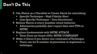 Don’t Do This
28
❖ Use Matrix as a Checklist to Create Alerts for everything
▪ Specific Technique – High Fidelity Alert
▪ Less Specific Technique – Data Enrichment
❖ Believe Matrix is every possible attack behavior
▪ Adversaries probably don’t report their own TTPs to
MITRE
❖ Replace fundamentals with MITRE ATT&CK
▪ Term Does not found (404): MITRE COMPLIANT
❖ Make it Green if you detect one command of Technique
▪ There can be N number of procedure to implement a
technique.
 