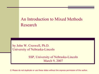 An Introduction to Mixed Methods
Research
by John W. Creswell, Ph.D.
University of Nebraska-Lincoln
SSP, University of Nebraska-Lincoln
March 9, 2007
© Please do not duplicate or use these slides without the express permission of the author.
 