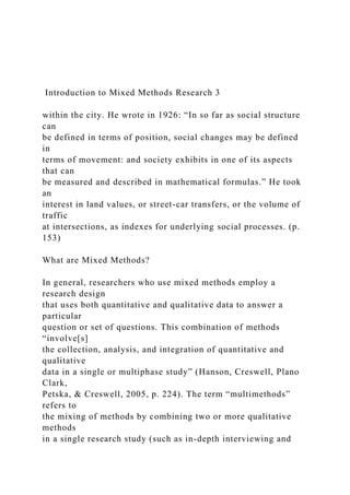 Introduction to Mixed Methods Research 3
within the city. He wrote in 1926: “In so far as social structure
can
be defined in terms of position, social changes may be defined
in
terms of movement: and society exhibits in one of its aspects
that can
be measured and described in mathematical formulas.” He took
an
interest in land values, or street-car transfers, or the volume of
traffic
at intersections, as indexes for underlying social processes. (p.
153)
What are Mixed Methods?
In general, researchers who use mixed methods employ a
research design
that uses both quantitative and qualitative data to answer a
particular
question or set of questions. This combination of methods
“involve[s]
the collection, analysis, and integration of quantitative and
qualitative
data in a single or multiphase study” (Hanson, Creswell, Plano
Clark,
Petska, & Creswell, 2005, p. 224). The term “multimethods”
refers to
the mixing of methods by combining two or more qualitative
methods
in a single research study (such as in-depth interviewing and
 