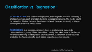 Classification vs. Regression !
CLASSIFICATION: In a classification problem, there might be test data consisting of
photos of animals, each one labeled with its corresponding name. The model would
be trained on this test data and then the model would be used to classify unlabeled
animal photos with the correct name.
REGRESSION: In a regression problem, there is a relationship trying to be
determined among many different variables. Usually, this takes place in the form of
historical data being used to predict future quantities. An example of this would be
predicting the future price of a stock based on past prices movements.
 