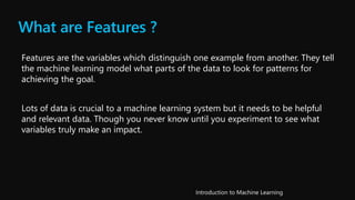 What are Features ?
Features are the variables which distinguish one example from another. They tell
the machine learning model what parts of the data to look for patterns for
achieving the goal.
Lots of data is crucial to a machine learning system but it needs to be helpful
and relevant data. Though you never know until you experiment to see what
variables truly make an impact.
 