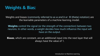 Weights & Bias:
Weights and biases (commonly referred to as w and b or Ѳ {theta} notation) are
the learnable parameters of a machine learning model.
Weights control the signal (or the strength of the connection) between two
neurons. In other words, a weight decides how much influence the input will
have on the output.
Biases, which are constant, are an additional input into the next layer that will
always have the value of 1.
 
