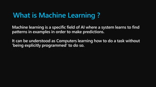 What is Machine Learning ?
Machine learning is a specific field of AI where a system learns to find
patterns in examples in order to make predictions.
It can be understood as Computers learning how to do a task without
'being explicitly programmed' to do so.
 