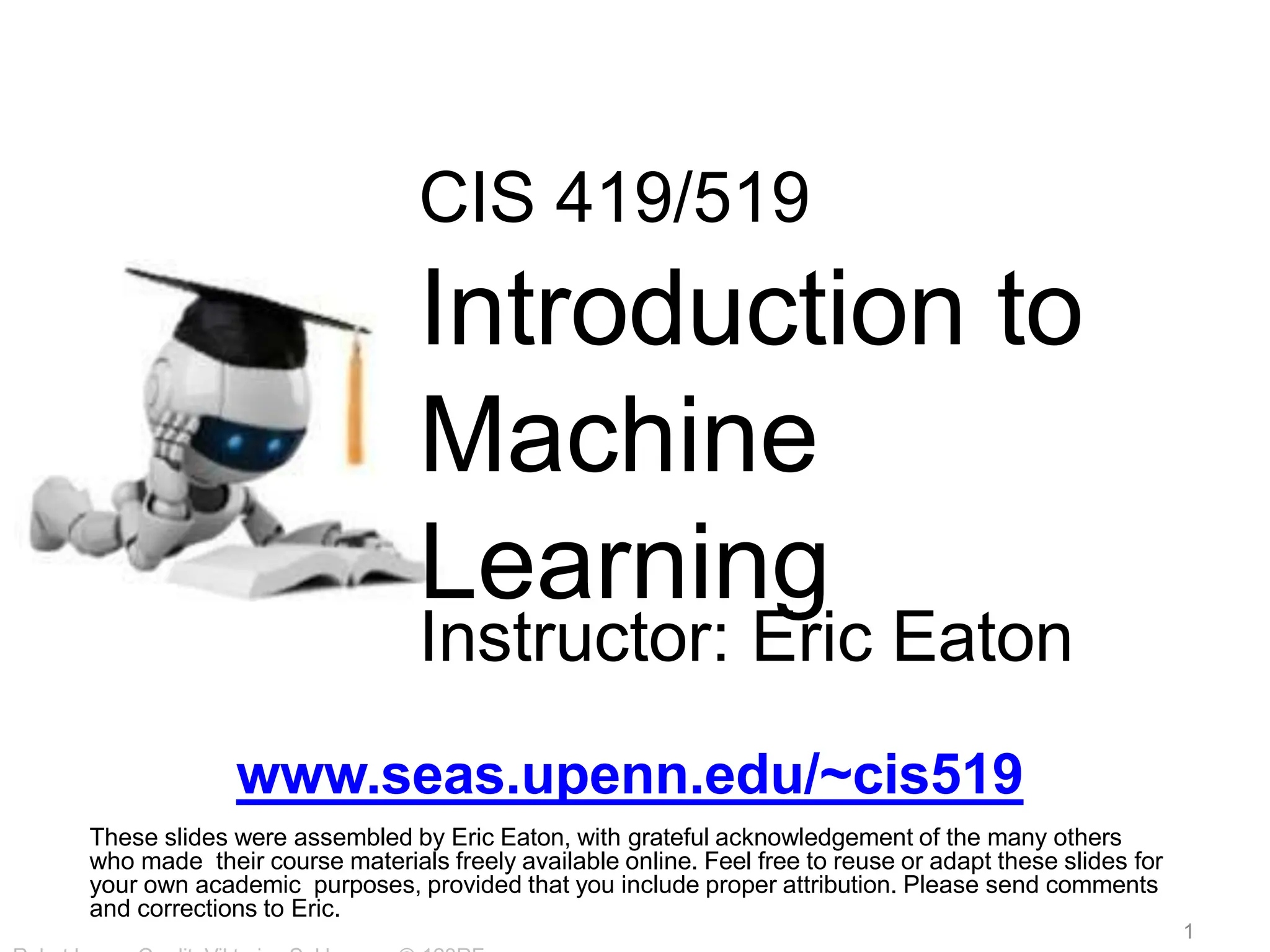 CIS 419/519
Introduction to
Machine
Learning
Instructor: Eric Eaton
www.seas.upenn.edu/~cis519
These slides were assembled by Eric Eaton, with grateful acknowledgement of the many others
who made their course materials freely available online. Feel free to reuse or adapt these slides for
your own academic purposes, provided that you include proper attribution. Please send comments
and corrections to Eric.
1
 