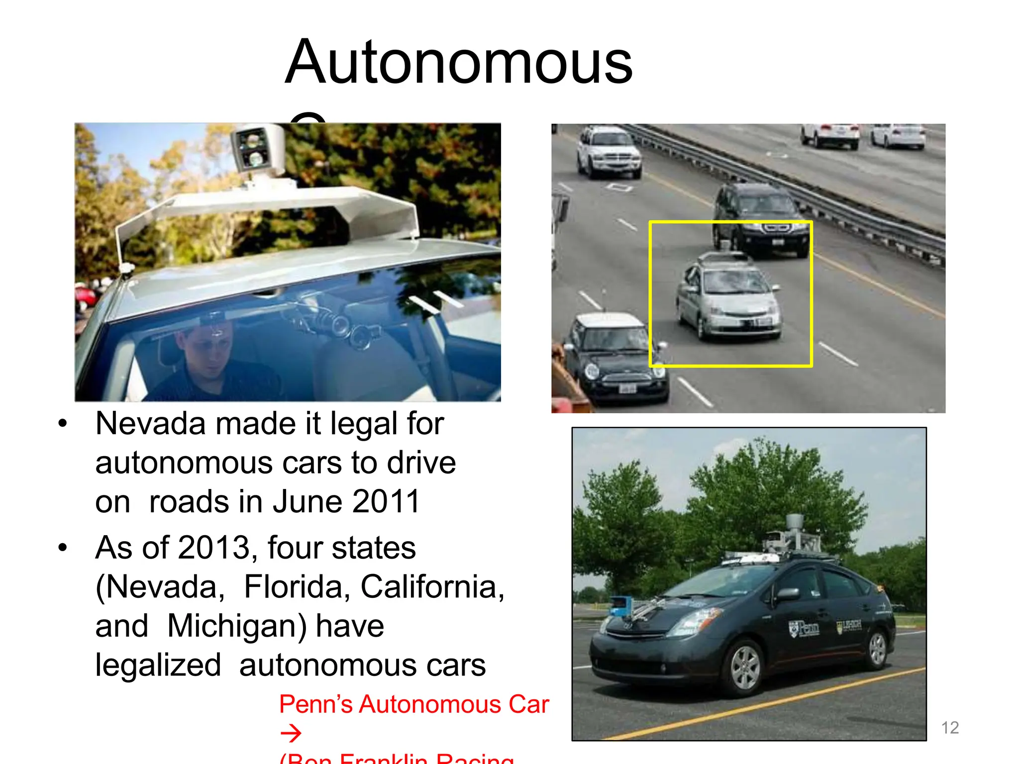 Autonomous
Cars
• Nevada made it legal for
autonomous cars to drive
on roads in June 2011
• As of 2013, four states
(Nevada, Florida, California,
and Michigan) have
legalized autonomous cars
Penn’s Autonomous Car
 12
 