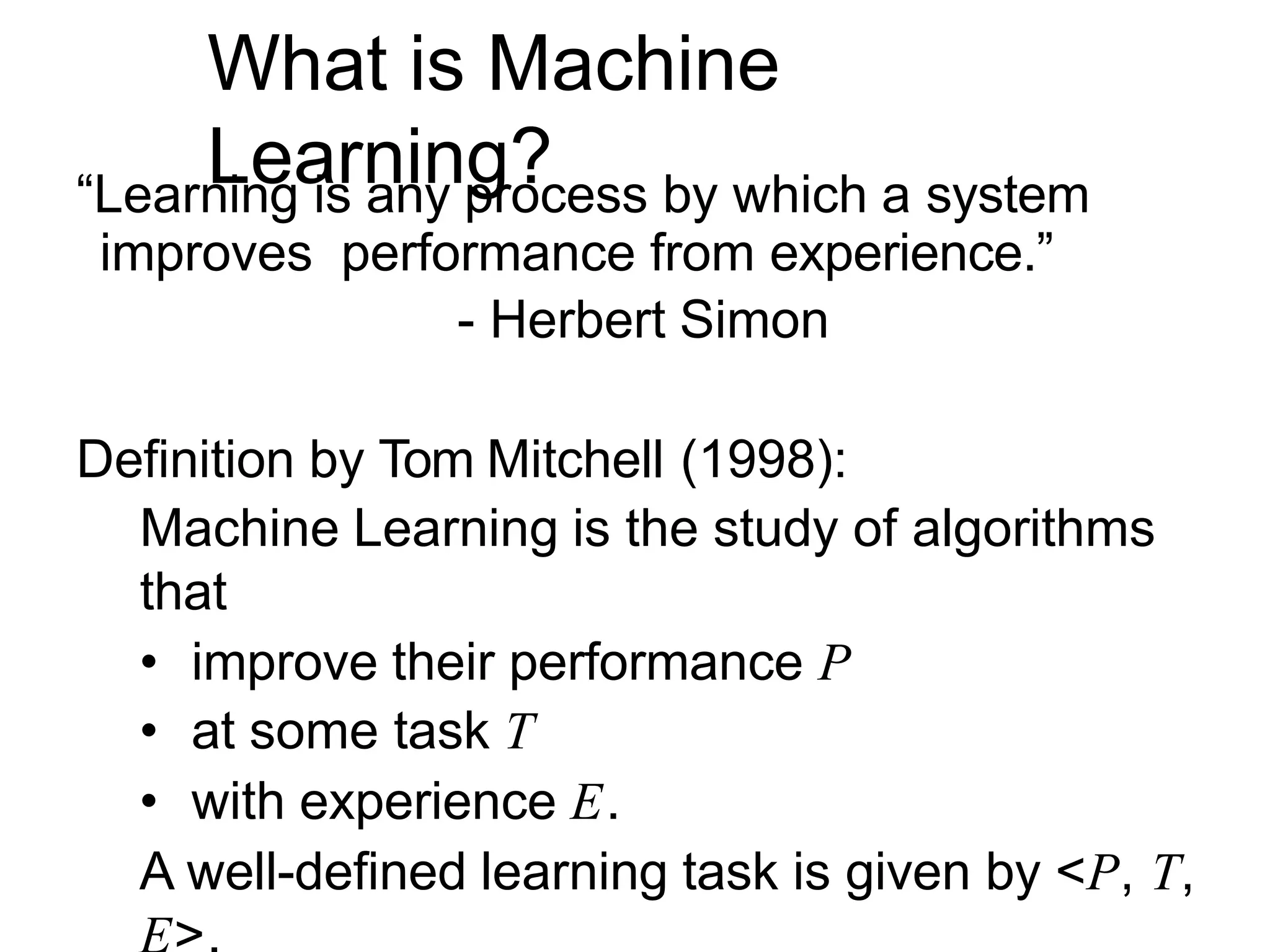 What is Machine
Learning?
“Learning is any process by which a system
improves performance from experience.”
- Herbert Simon
Definition by Tom Mitchell (1998):
Machine Learning is the study of algorithms
that
• improve their performance P
• at some task T
• with experience E.
A well-defined learning task is given by <P, T,
 