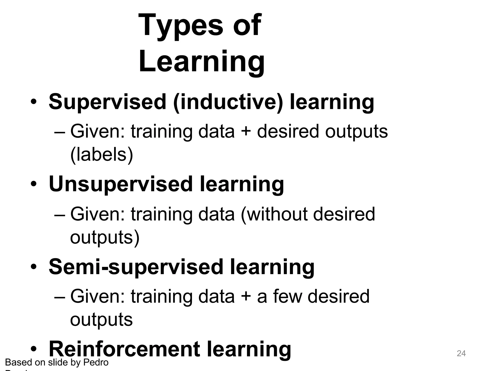 Types of
Learning
• Supervised (inductive) learning
– Given: training data + desired outputs
(labels)
• Unsupervised learning
– Given: training data (without desired
outputs)
• Semi-supervised learning
– Given: training data + a few desired
outputs
• Reinforcement learning
Based on slide by Pedro
24
 