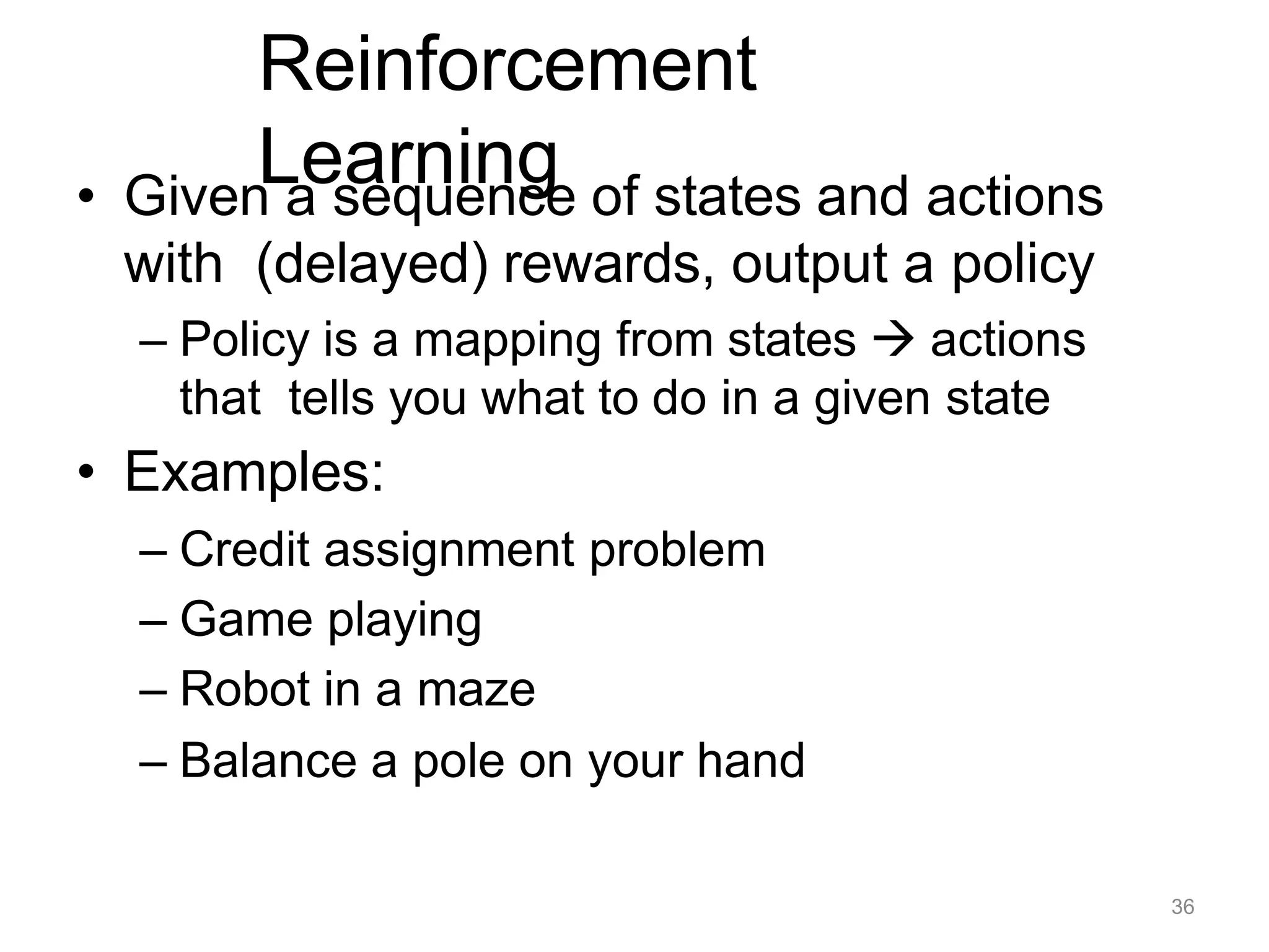 36
Reinforcement
Learning
• Given a sequence of states and actions
with (delayed) rewards, output a policy
– Policy is a mapping from states  actions
that tells you what to do in a given state
• Examples:
– Credit assignment problem
– Game playing
– Robot in a maze
– Balance a pole on your hand
 
