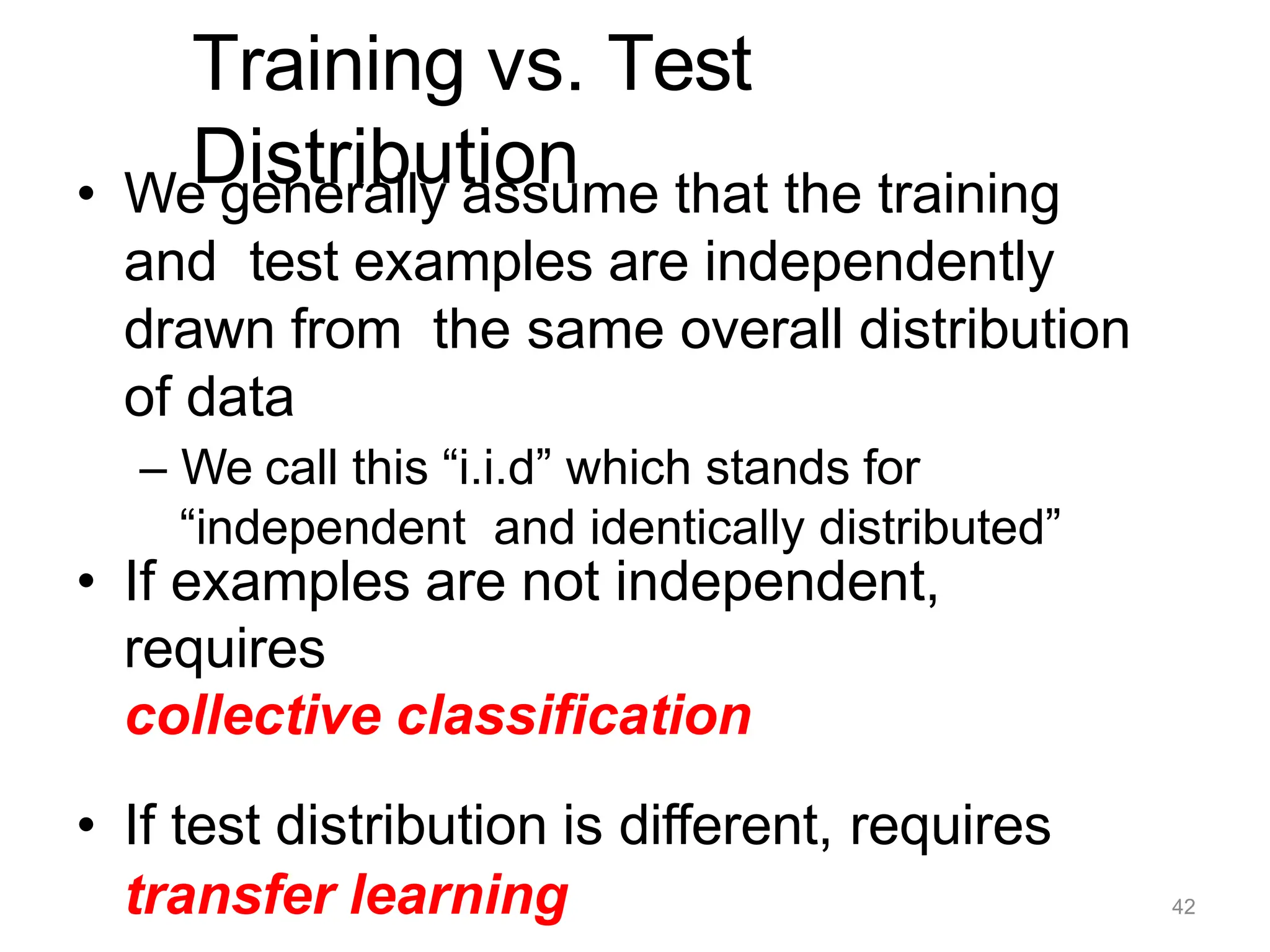 Training vs. Test
Distribution
• We generally assume that the training
and test examples are independently
drawn from the same overall distribution
of data
– We call this “i.i.d” which stands for
“independent and identically distributed”
• If examples are not independent,
requires
collective classification
• If test distribution is different, requires
transfer learning 42
 