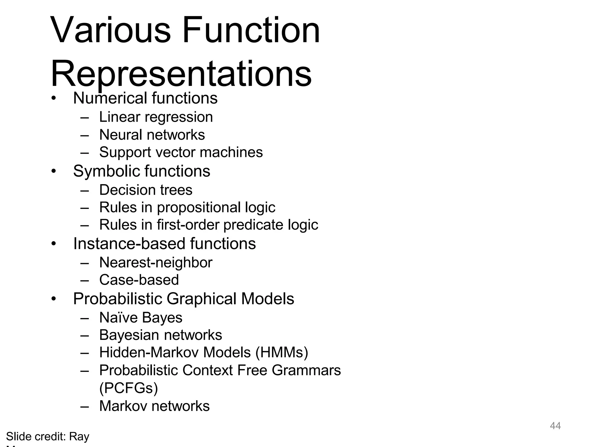 44
Slide credit: Ray
Various Function
Representations
• Numerical functions
– Linear regression
– Neural networks
– Support vector machines
• Symbolic functions
– Decision trees
– Rules in propositional logic
– Rules in first-order predicate logic
• Instance-based functions
– Nearest-neighbor
– Case-based
• Probabilistic Graphical Models
– Naïve Bayes
– Bayesian networks
– Hidden-Markov Models (HMMs)
– Probabilistic Context Free Grammars
(PCFGs)
– Markov networks
 