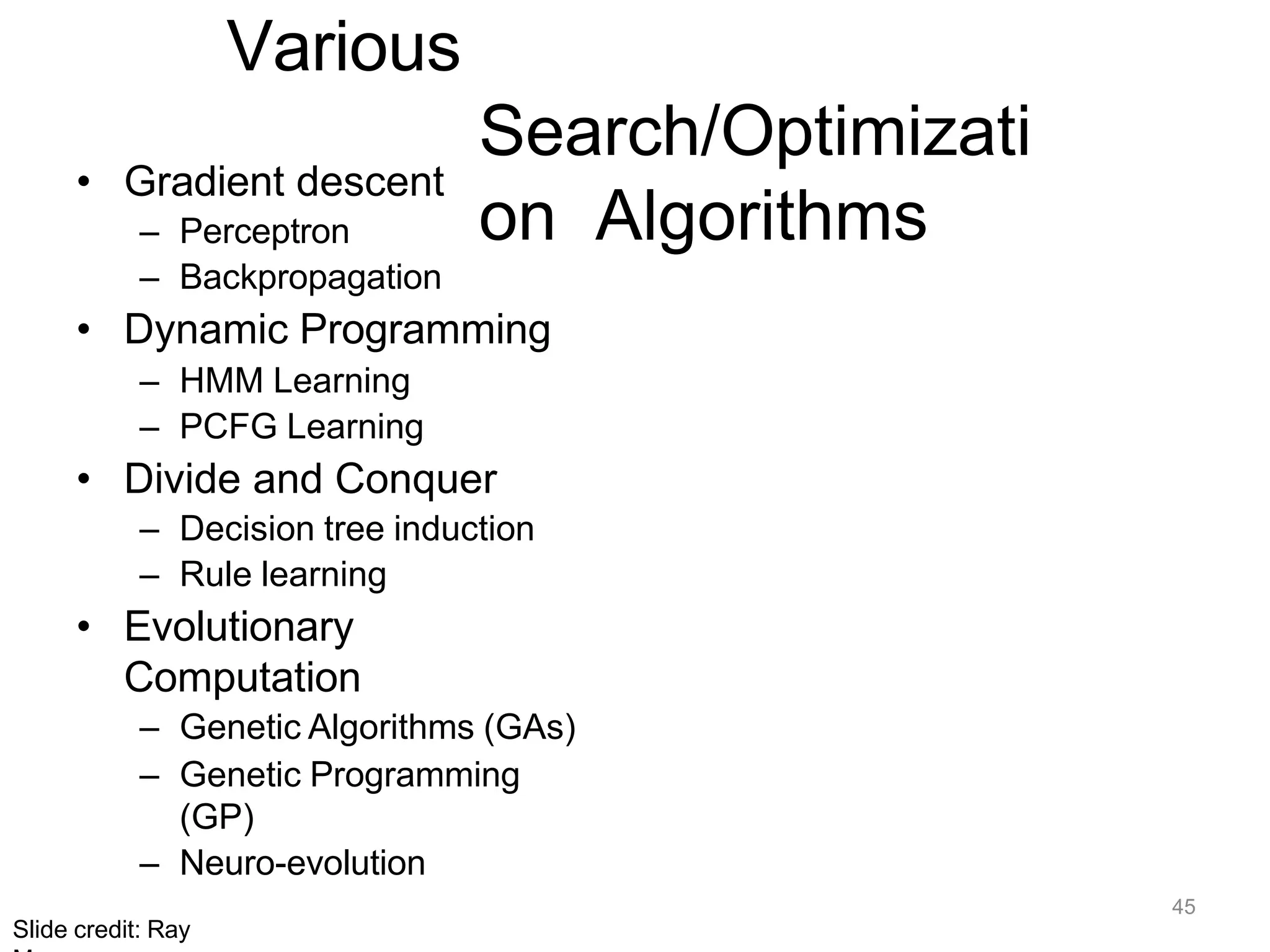 45
Slide credit: Ray
Various
Search/Optimizati
on Algorithms
• Gradient descent
– Perceptron
– Backpropagation
• Dynamic Programming
– HMM Learning
– PCFG Learning
• Divide and Conquer
– Decision tree induction
– Rule learning
• Evolutionary
Computation
– Genetic Algorithms (GAs)
– Genetic Programming
(GP)
– Neuro-evolution
 