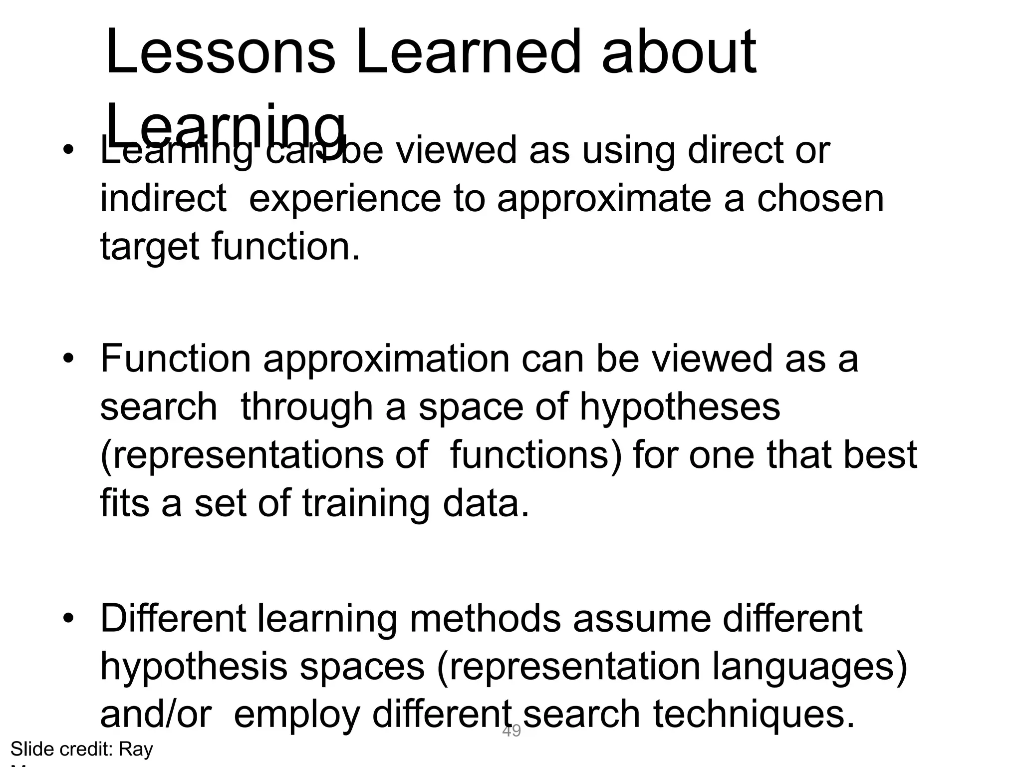 49
Lessons Learned about
Learning
• Learning can be viewed as using direct or
indirect experience to approximate a chosen
target function.
• Function approximation can be viewed as a
search through a space of hypotheses
(representations of functions) for one that best
fits a set of training data.
• Different learning methods assume different
hypothesis spaces (representation languages)
and/or employ different search techniques.
Slide credit: Ray
 
