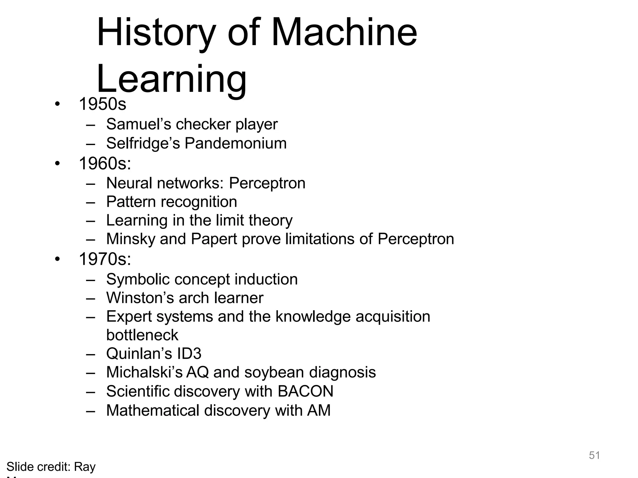 51
Slide credit: Ray
History of Machine
Learning
• 1950s
– Samuel’s checker player
– Selfridge’s Pandemonium
• 1960s:
– Neural networks: Perceptron
– Pattern recognition
– Learning in the limit theory
– Minsky and Papert prove limitations of Perceptron
• 1970s:
– Symbolic concept induction
– Winston’s arch learner
– Expert systems and the knowledge acquisition
bottleneck
– Quinlan’s ID3
– Michalski’s AQ and soybean diagnosis
– Scientific discovery with BACON
– Mathematical discovery with AM
 