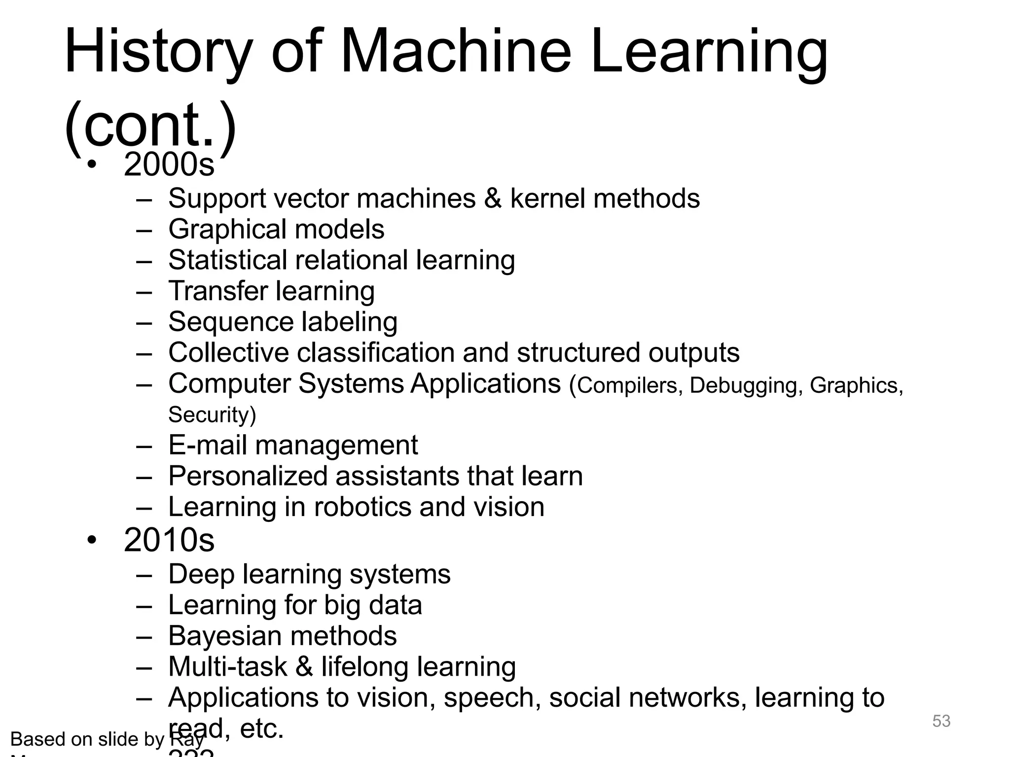 53
Based on slide by Ray
History of Machine Learning
(cont.)
• 2000s
– Support vector machines & kernel methods
– Graphical models
– Statistical relational learning
– Transfer learning
– Sequence labeling
– Collective classification and structured outputs
– Computer Systems Applications (Compilers, Debugging, Graphics,
Security)
– E-mail management
– Personalized assistants that learn
– Learning in robotics and vision
• 2010s
– Deep learning systems
– Learning for big data
– Bayesian methods
– Multi-task & lifelong learning
– Applications to vision, speech, social networks, learning to
read, etc.
 