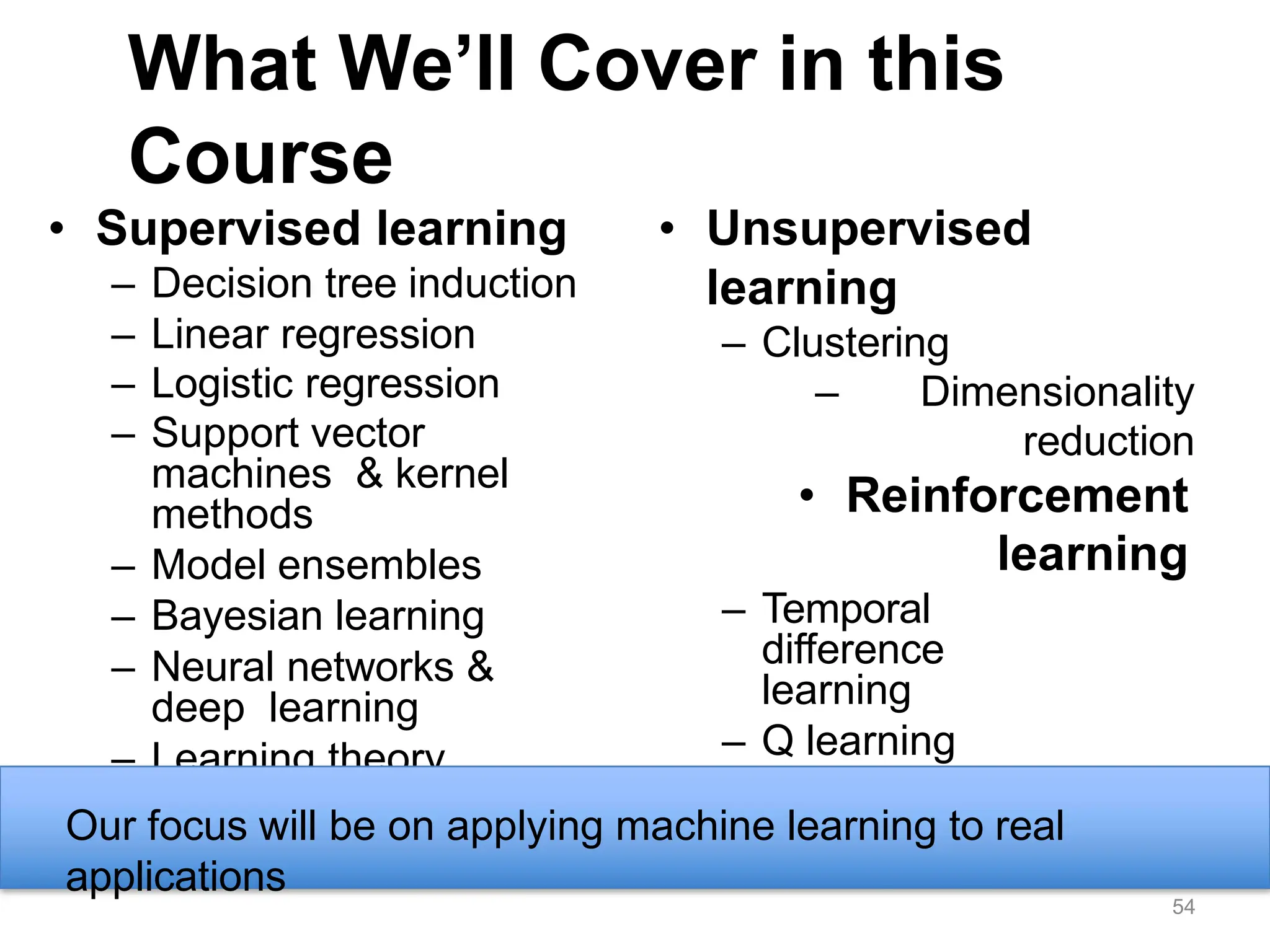 What We’ll Cover in this
Course
• Supervised learning
– Decision tree induction
– Linear regression
– Logistic regression
– Support vector
machines & kernel
methods
– Model ensembles
– Bayesian learning
– Neural networks &
deep learning
– Learning theory
• Unsupervised
learning
– Clustering
– Dimensionality
reduction
• Reinforcement
learning
– Temporal
difference
learning
– Q learning
• Evaluation
• Applications
Our focus will be on applying machine learning to real
applications
54
 