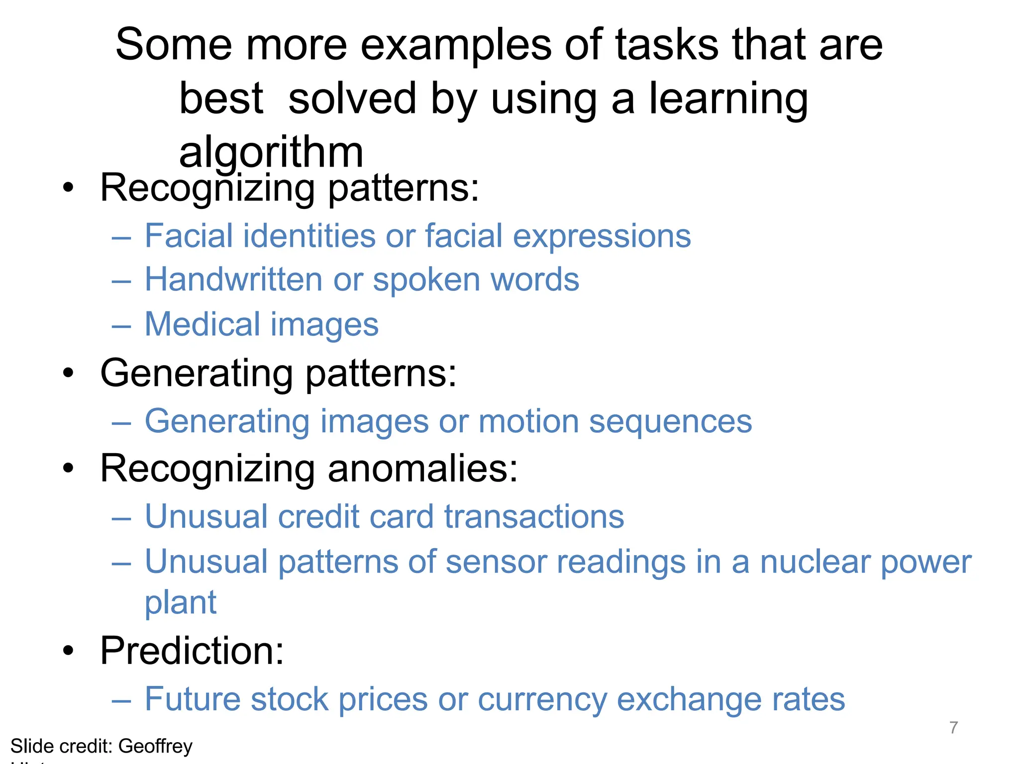 7
Slide credit: Geoffrey
Some more examples of tasks that are
best solved by using a learning
algorithm
• Recognizing patterns:
– Facial identities or facial expressions
– Handwritten or spoken words
– Medical images
• Generating patterns:
– Generating images or motion sequences
• Recognizing anomalies:
– Unusual credit card transactions
– Unusual patterns of sensor readings in a nuclear power
plant
• Prediction:
– Future stock prices or currency exchange rates
 
