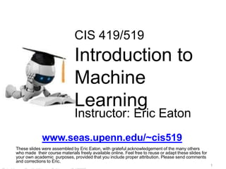 CIS 419/519
Introduction to
Machine
Learning
Instructor: Eric Eaton
www.seas.upenn.edu/~cis519
These slides were assembled by Eric Eaton, with grateful acknowledgement of the many others
who made their course materials freely available online. Feel free to reuse or adapt these slides for
your own academic purposes, provided that you include proper attribution. Please send comments
and corrections to Eric.
1
 