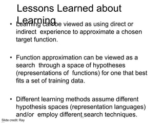 49
Lessons Learned about
Learning
• Learning can be viewed as using direct or
indirect experience to approximate a chosen
target function.
• Function approximation can be viewed as a
search through a space of hypotheses
(representations of functions) for one that best
fits a set of training data.
• Different learning methods assume different
hypothesis spaces (representation languages)
and/or employ different search techniques.
Slide credit: Ray
 