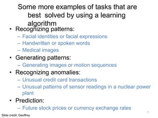 7
Slide credit: Geoffrey
Some more examples of tasks that are
best solved by using a learning
algorithm
• Recognizing patterns:
– Facial identities or facial expressions
– Handwritten or spoken words
– Medical images
• Generating patterns:
– Generating images or motion sequences
• Recognizing anomalies:
– Unusual credit card transactions
– Unusual patterns of sensor readings in a nuclear power
plant
• Prediction:
– Future stock prices or currency exchange rates
 