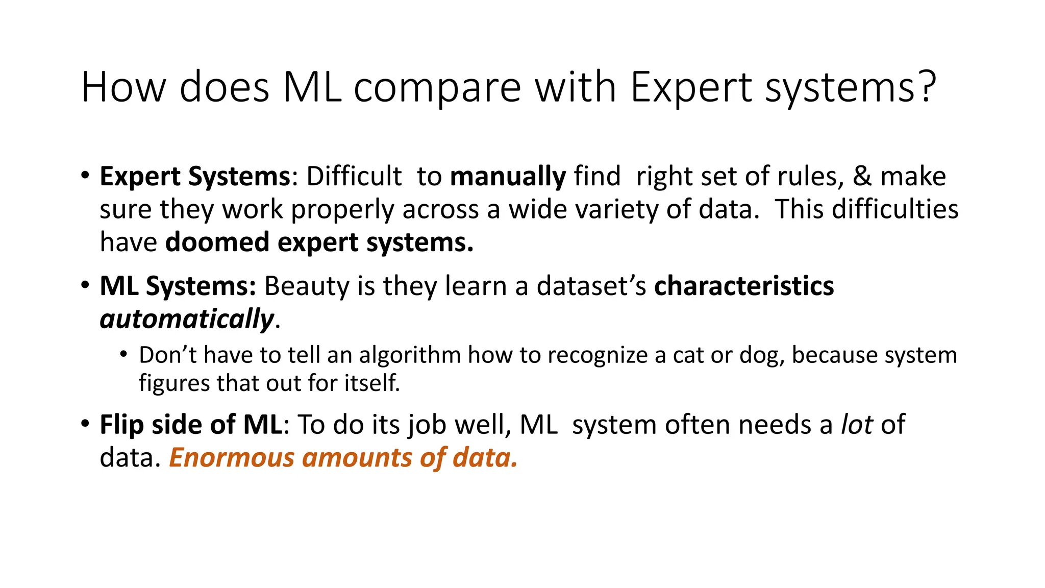 How does ML compare with Expert systems?
• Expert Systems: Difficult to manually find right set of rules, & make
sure they work properly across a wide variety of data. This difficulties
have doomed expert systems.
• ML Systems: Beauty is they learn a dataset’s characteristics
automatically.
• Don’t have to tell an algorithm how to recognize a cat or dog, because system
figures that out for itself.
• Flip side of ML: To do its job well, ML system often needs a lot of
data. Enormous amounts of data.
 