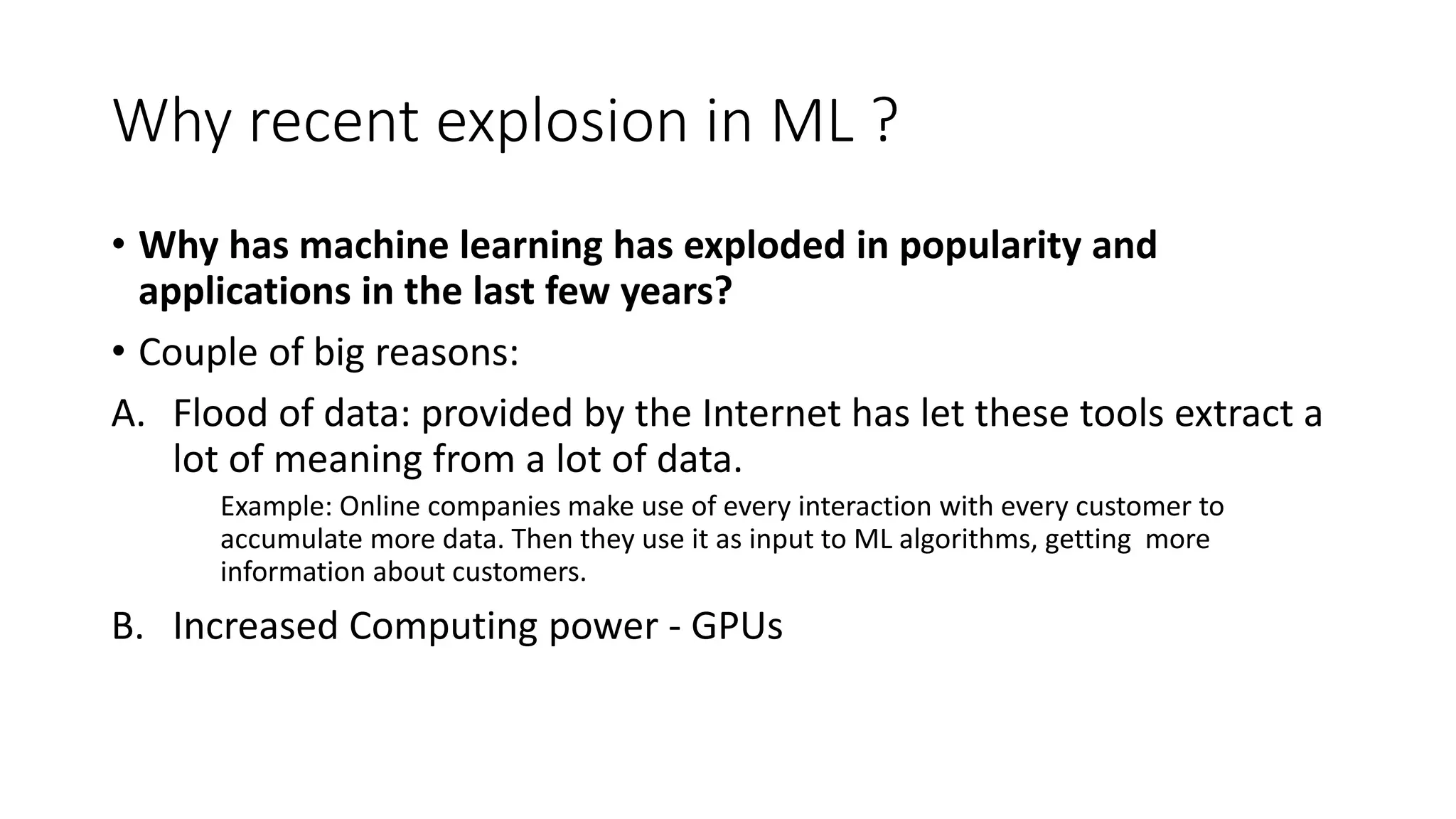 Why recent explosion in ML ?
• Why has machine learning has exploded in popularity and
applications in the last few years?
• Couple of big reasons:
A. Flood of data: provided by the Internet has let these tools extract a
lot of meaning from a lot of data.
Example: Online companies make use of every interaction with every customer to
accumulate more data. Then they use it as input to ML algorithms, getting more
information about customers.
B. Increased Computing power - GPUs
 