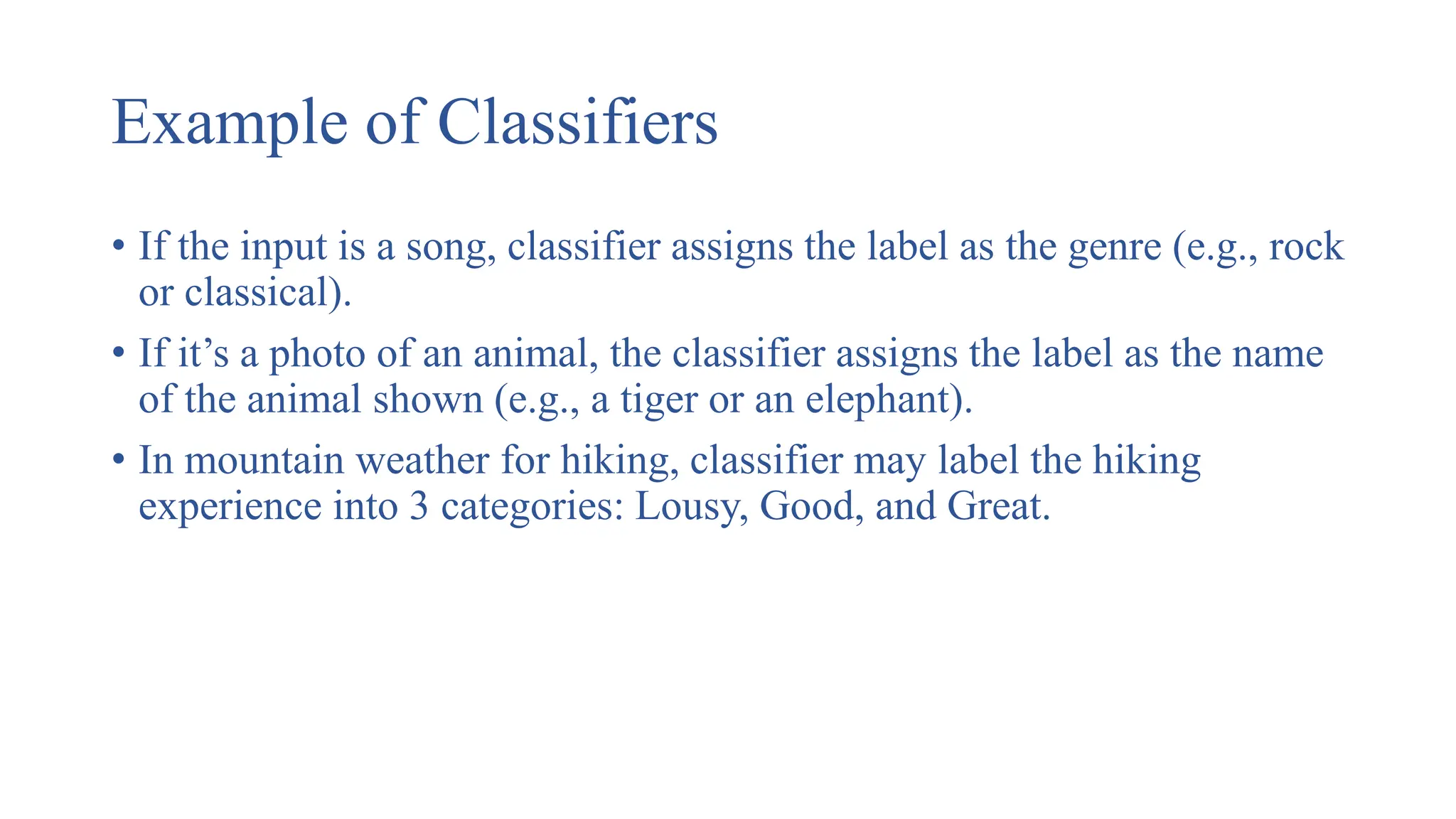 Example of Classifiers
• If the input is a song, classifier assigns the label as the genre (e.g., rock
or classical).
• If it’s a photo of an animal, the classifier assigns the label as the name
of the animal shown (e.g., a tiger or an elephant).
• In mountain weather for hiking, classifier may label the hiking
experience into 3 categories: Lousy, Good, and Great.
 
