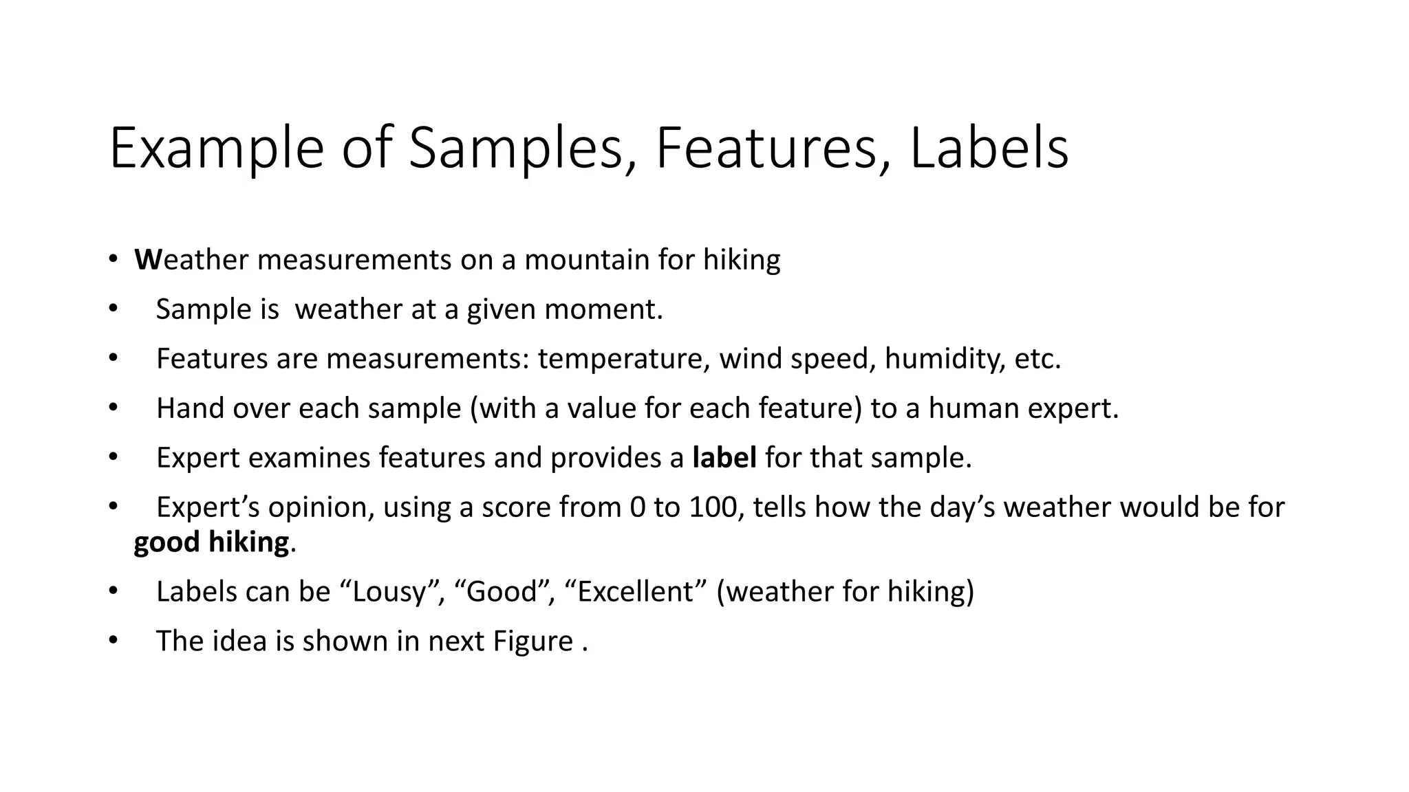 Example of Samples, Features, Labels
• Weather measurements on a mountain for hiking
• Sample is weather at a given moment.
• Features are measurements: temperature, wind speed, humidity, etc.
• Hand over each sample (with a value for each feature) to a human expert.
• Expert examines features and provides a label for that sample.
• Expert’s opinion, using a score from 0 to 100, tells how the day’s weather would be for
good hiking.
• Labels can be “Lousy”, “Good”, “Excellent” (weather for hiking)
• The idea is shown in next Figure .
 