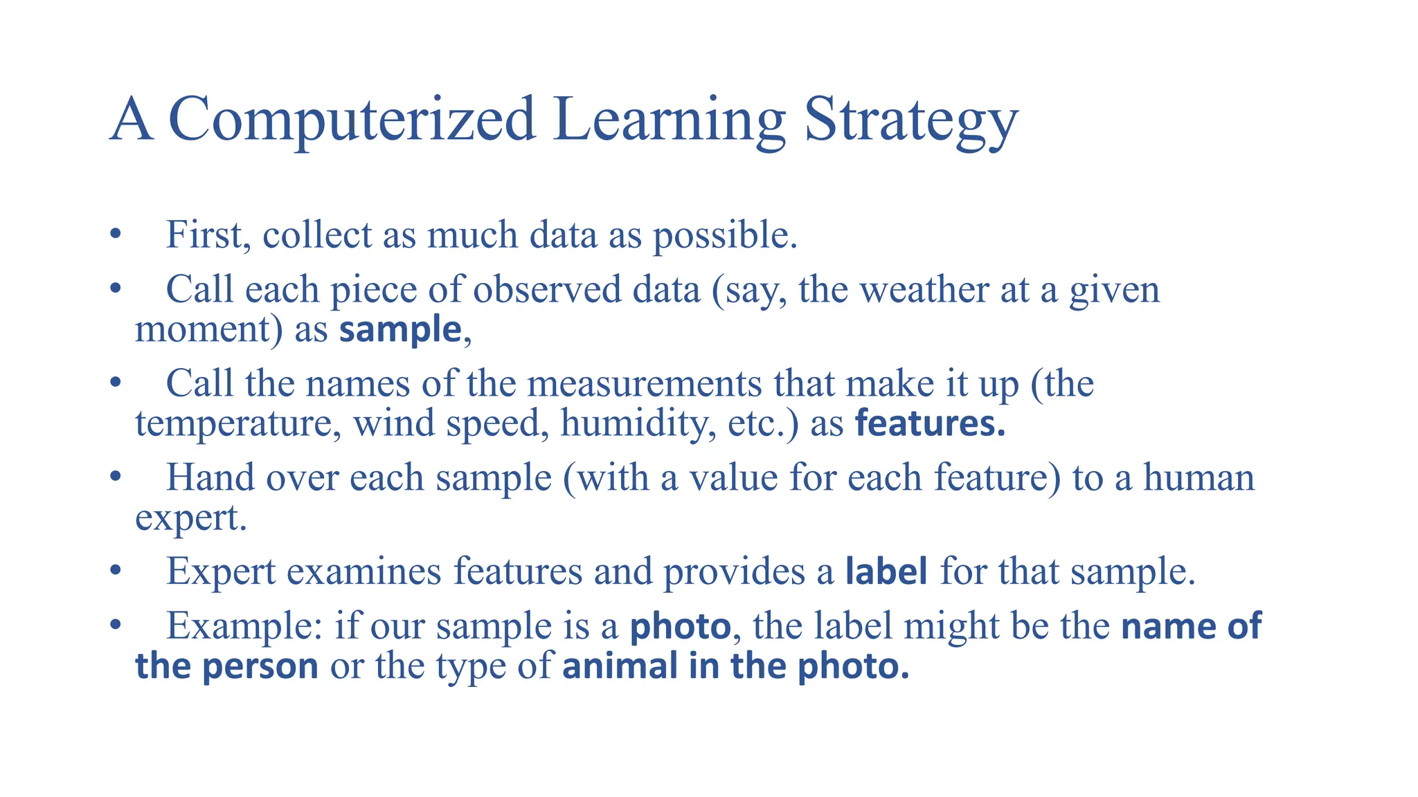 A Computerized Learning Strategy
• First, collect as much data as possible.
• Call each piece of observed data (say, the weather at a given
moment) as sample,
• Call the names of the measurements that make it up (the
temperature, wind speed, humidity, etc.) as features.
• Hand over each sample (with a value for each feature) to a human
expert.
• Expert examines features and provides a label for that sample.
• Example: if our sample is a photo, the label might be the name of
the person or the type of animal in the photo.
 